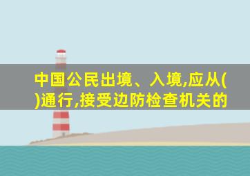 中国公民出境、入境,应从( )通行,接受边防检查机关的